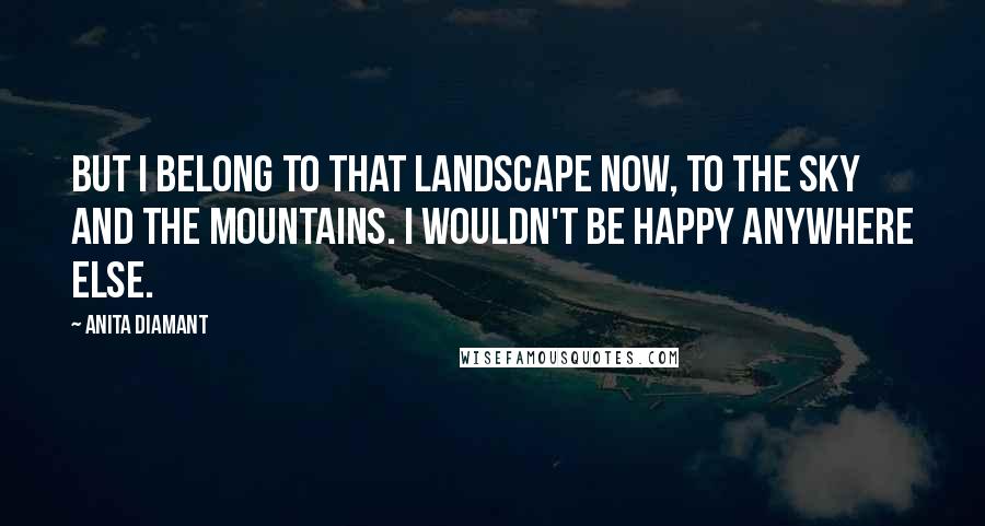 Anita Diamant Quotes: But I belong to that landscape now, to the sky and the mountains. I wouldn't be happy anywhere else.