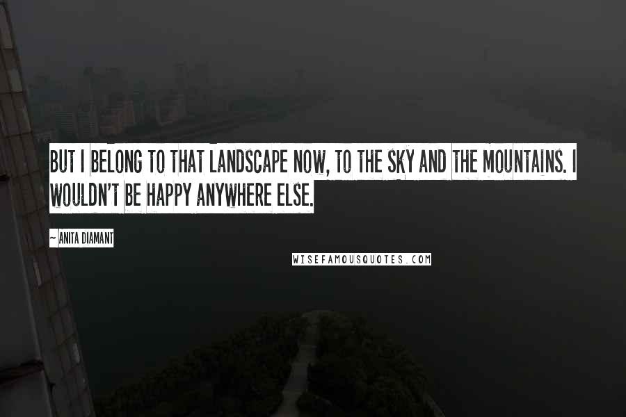 Anita Diamant Quotes: But I belong to that landscape now, to the sky and the mountains. I wouldn't be happy anywhere else.