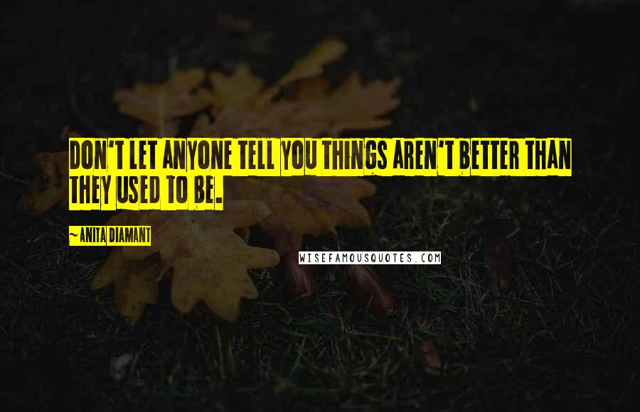 Anita Diamant Quotes: Don't let anyone tell you things aren't better than they used to be.