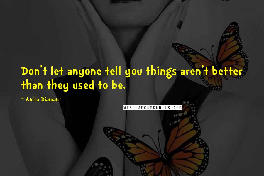 Anita Diamant Quotes: Don't let anyone tell you things aren't better than they used to be.