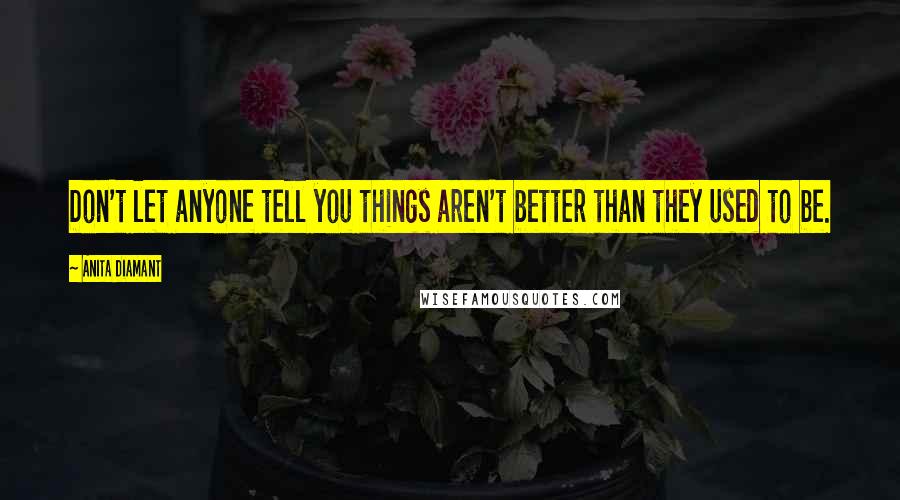 Anita Diamant Quotes: Don't let anyone tell you things aren't better than they used to be.