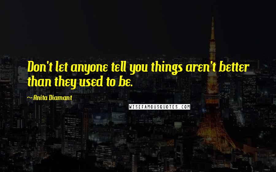 Anita Diamant Quotes: Don't let anyone tell you things aren't better than they used to be.