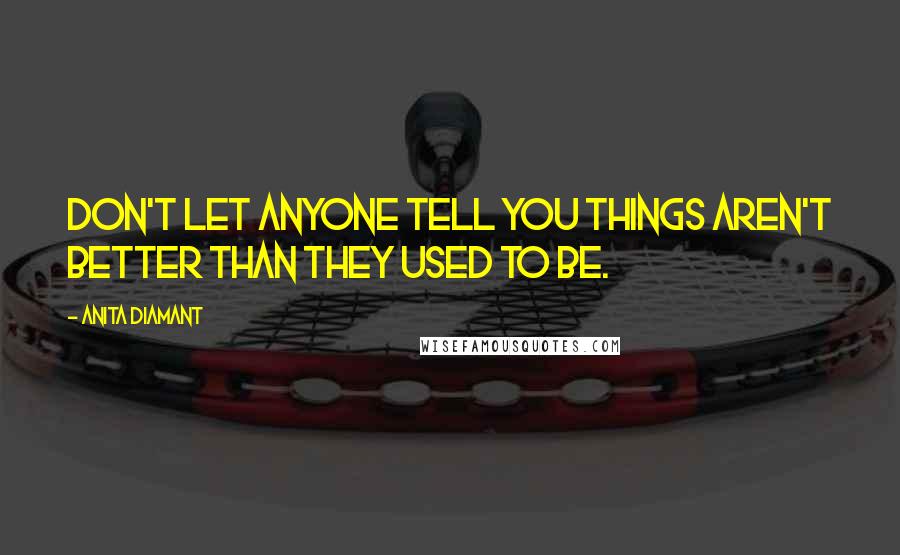 Anita Diamant Quotes: Don't let anyone tell you things aren't better than they used to be.