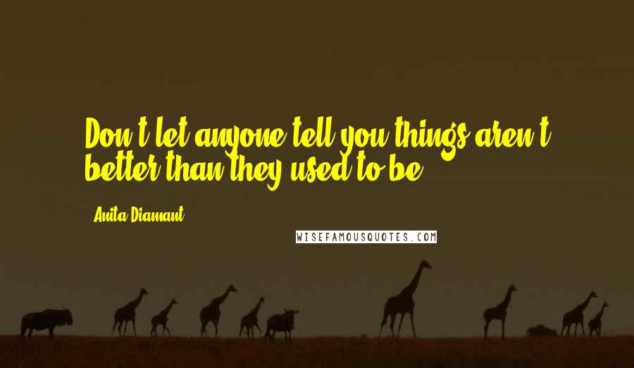 Anita Diamant Quotes: Don't let anyone tell you things aren't better than they used to be.