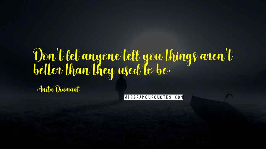 Anita Diamant Quotes: Don't let anyone tell you things aren't better than they used to be.
