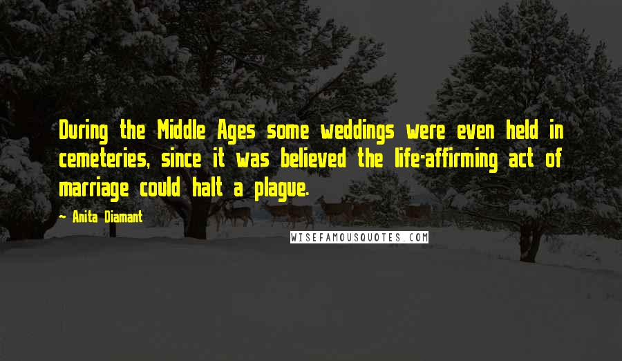 Anita Diamant Quotes: During the Middle Ages some weddings were even held in cemeteries, since it was believed the life-affirming act of marriage could halt a plague.