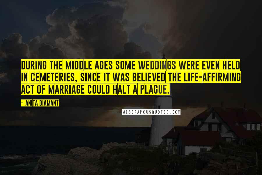 Anita Diamant Quotes: During the Middle Ages some weddings were even held in cemeteries, since it was believed the life-affirming act of marriage could halt a plague.