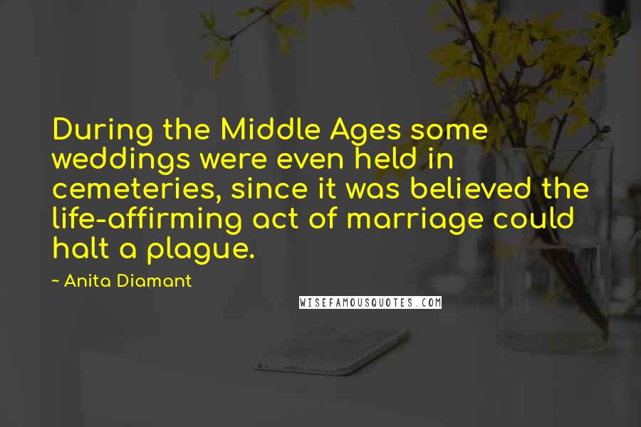 Anita Diamant Quotes: During the Middle Ages some weddings were even held in cemeteries, since it was believed the life-affirming act of marriage could halt a plague.