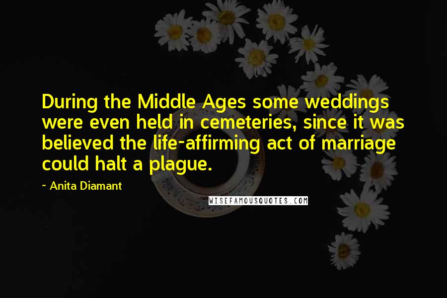 Anita Diamant Quotes: During the Middle Ages some weddings were even held in cemeteries, since it was believed the life-affirming act of marriage could halt a plague.
