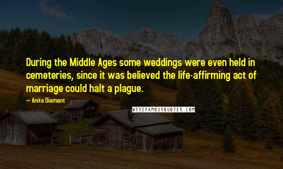 Anita Diamant Quotes: During the Middle Ages some weddings were even held in cemeteries, since it was believed the life-affirming act of marriage could halt a plague.