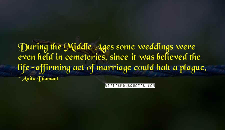 Anita Diamant Quotes: During the Middle Ages some weddings were even held in cemeteries, since it was believed the life-affirming act of marriage could halt a plague.
