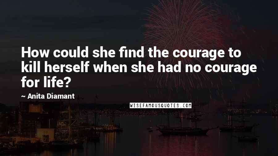 Anita Diamant Quotes: How could she find the courage to kill herself when she had no courage for life?