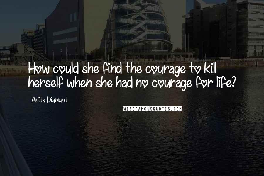 Anita Diamant Quotes: How could she find the courage to kill herself when she had no courage for life?