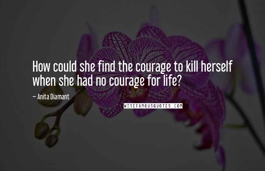 Anita Diamant Quotes: How could she find the courage to kill herself when she had no courage for life?