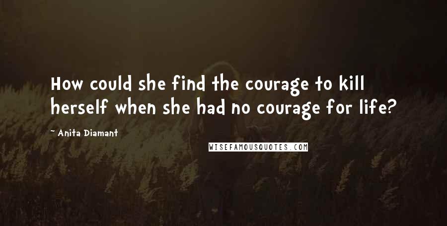 Anita Diamant Quotes: How could she find the courage to kill herself when she had no courage for life?