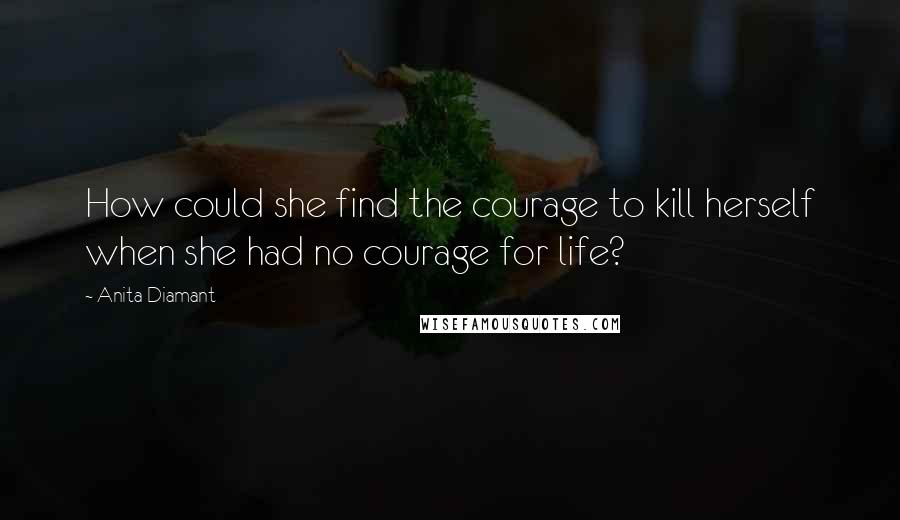 Anita Diamant Quotes: How could she find the courage to kill herself when she had no courage for life?