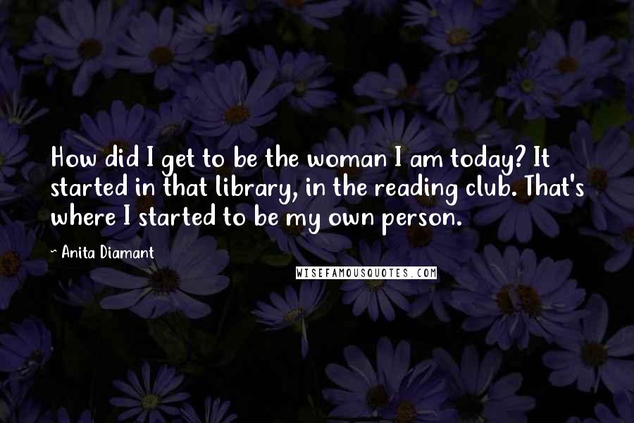 Anita Diamant Quotes: How did I get to be the woman I am today? It started in that library, in the reading club. That's where I started to be my own person.