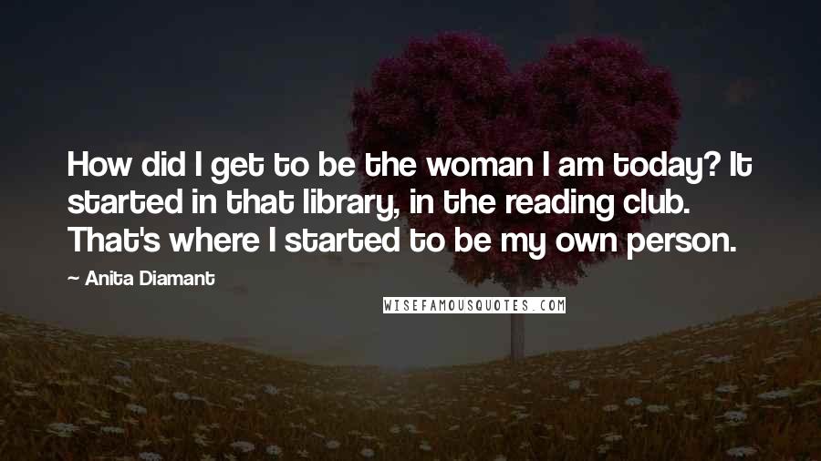 Anita Diamant Quotes: How did I get to be the woman I am today? It started in that library, in the reading club. That's where I started to be my own person.