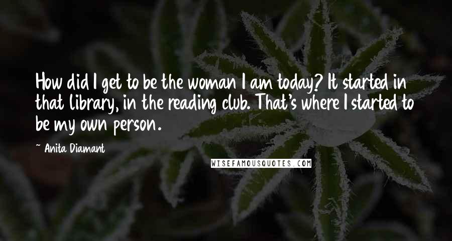 Anita Diamant Quotes: How did I get to be the woman I am today? It started in that library, in the reading club. That's where I started to be my own person.