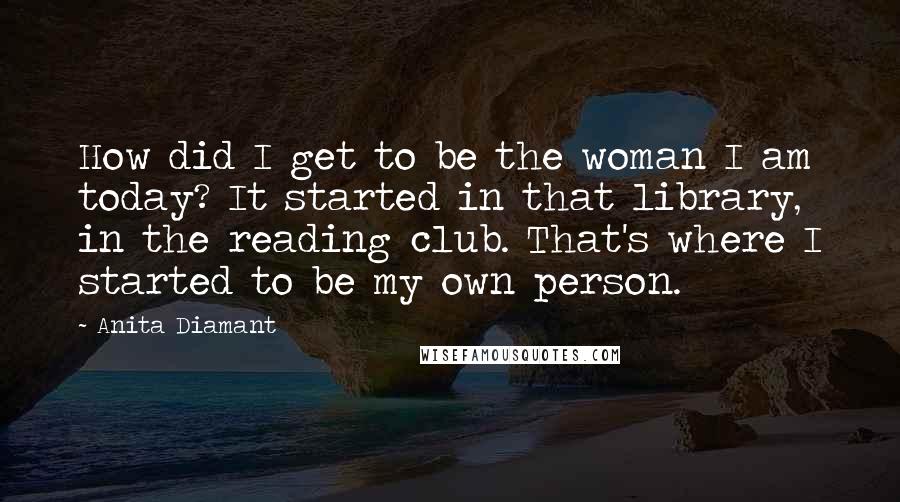 Anita Diamant Quotes: How did I get to be the woman I am today? It started in that library, in the reading club. That's where I started to be my own person.