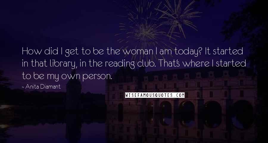 Anita Diamant Quotes: How did I get to be the woman I am today? It started in that library, in the reading club. That's where I started to be my own person.