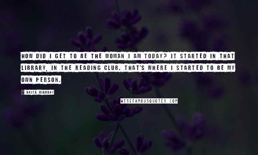 Anita Diamant Quotes: How did I get to be the woman I am today? It started in that library, in the reading club. That's where I started to be my own person.