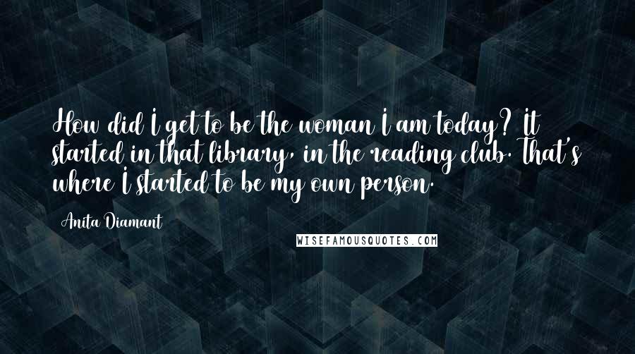 Anita Diamant Quotes: How did I get to be the woman I am today? It started in that library, in the reading club. That's where I started to be my own person.