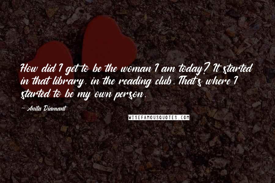 Anita Diamant Quotes: How did I get to be the woman I am today? It started in that library, in the reading club. That's where I started to be my own person.