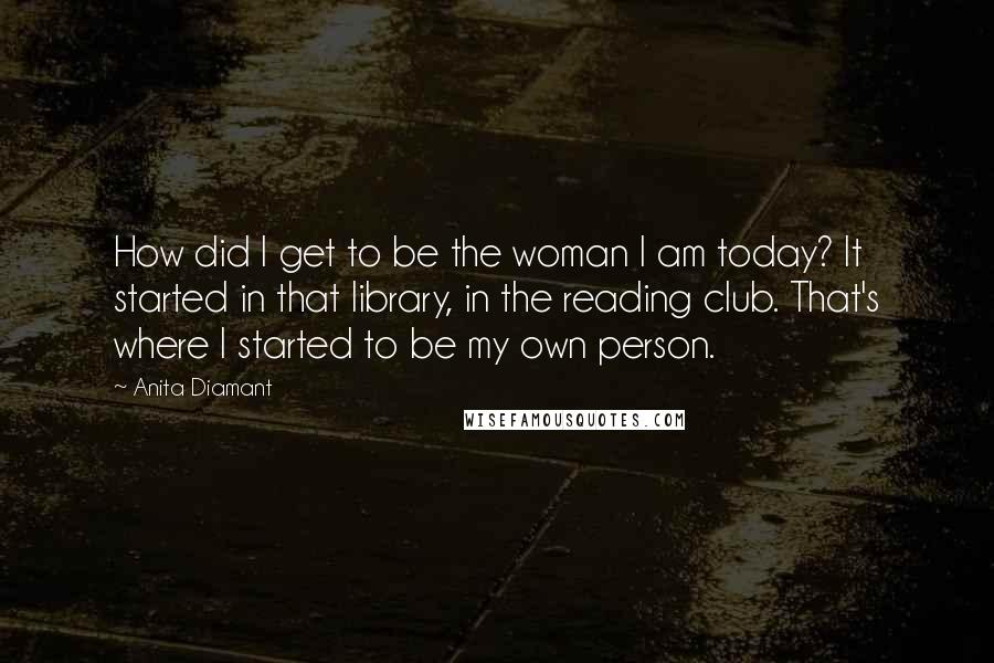 Anita Diamant Quotes: How did I get to be the woman I am today? It started in that library, in the reading club. That's where I started to be my own person.
