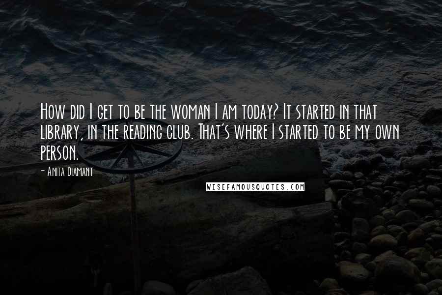 Anita Diamant Quotes: How did I get to be the woman I am today? It started in that library, in the reading club. That's where I started to be my own person.