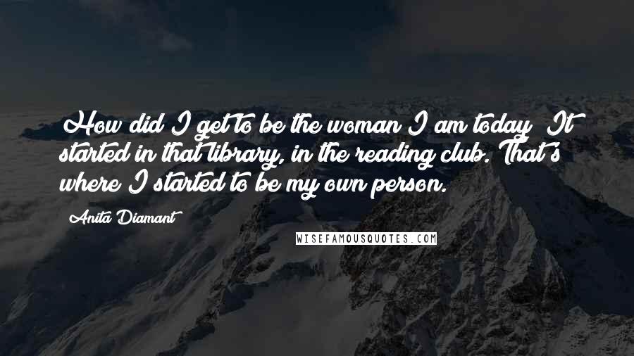 Anita Diamant Quotes: How did I get to be the woman I am today? It started in that library, in the reading club. That's where I started to be my own person.