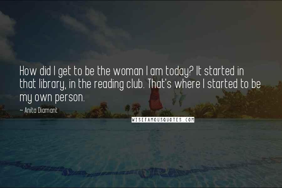 Anita Diamant Quotes: How did I get to be the woman I am today? It started in that library, in the reading club. That's where I started to be my own person.