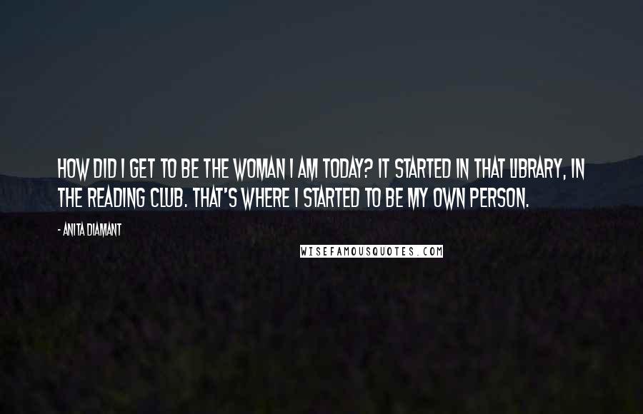 Anita Diamant Quotes: How did I get to be the woman I am today? It started in that library, in the reading club. That's where I started to be my own person.