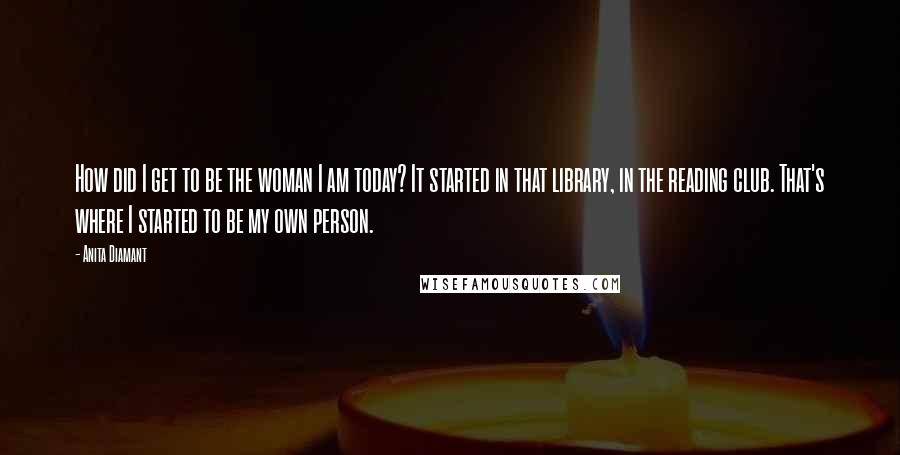 Anita Diamant Quotes: How did I get to be the woman I am today? It started in that library, in the reading club. That's where I started to be my own person.