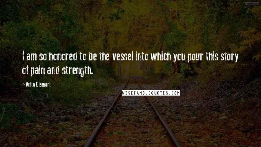 Anita Diamant Quotes: I am so honored to be the vessel into which you pour this story of pain and strength.