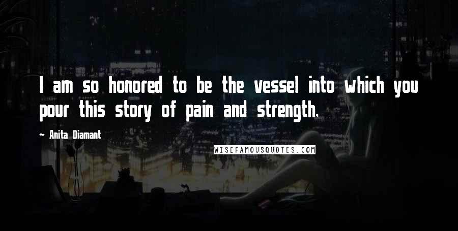 Anita Diamant Quotes: I am so honored to be the vessel into which you pour this story of pain and strength.