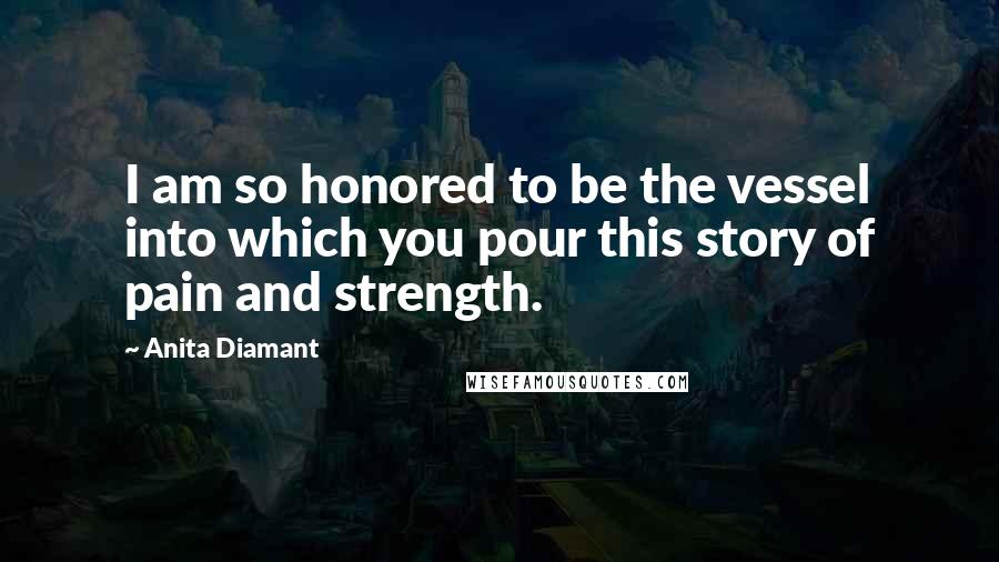 Anita Diamant Quotes: I am so honored to be the vessel into which you pour this story of pain and strength.