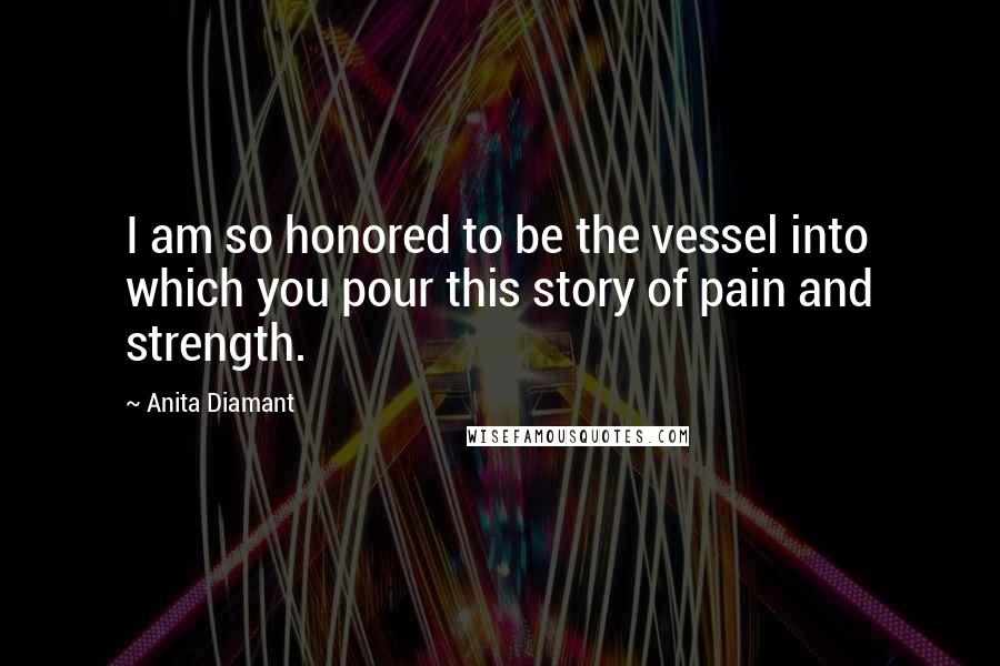 Anita Diamant Quotes: I am so honored to be the vessel into which you pour this story of pain and strength.