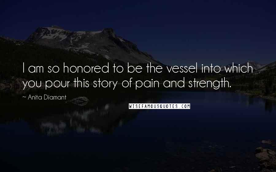 Anita Diamant Quotes: I am so honored to be the vessel into which you pour this story of pain and strength.