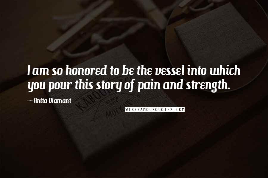 Anita Diamant Quotes: I am so honored to be the vessel into which you pour this story of pain and strength.