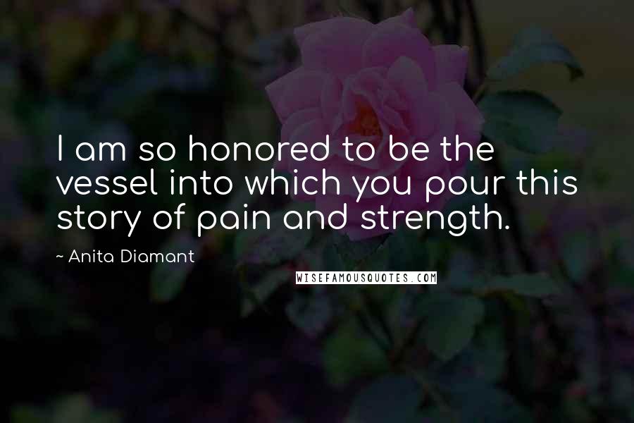 Anita Diamant Quotes: I am so honored to be the vessel into which you pour this story of pain and strength.