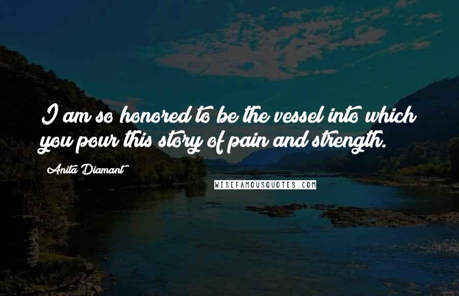 Anita Diamant Quotes: I am so honored to be the vessel into which you pour this story of pain and strength.