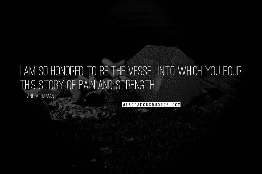 Anita Diamant Quotes: I am so honored to be the vessel into which you pour this story of pain and strength.