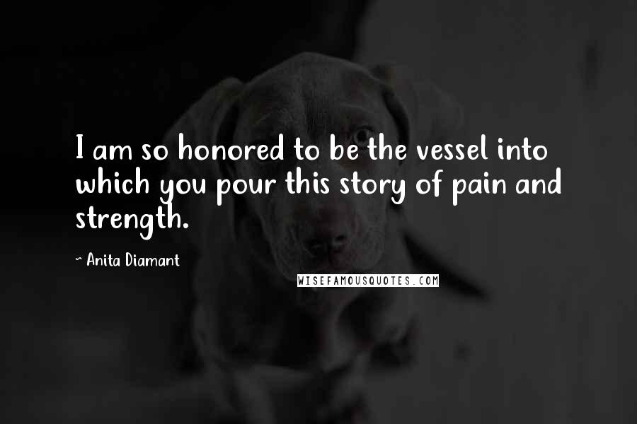 Anita Diamant Quotes: I am so honored to be the vessel into which you pour this story of pain and strength.