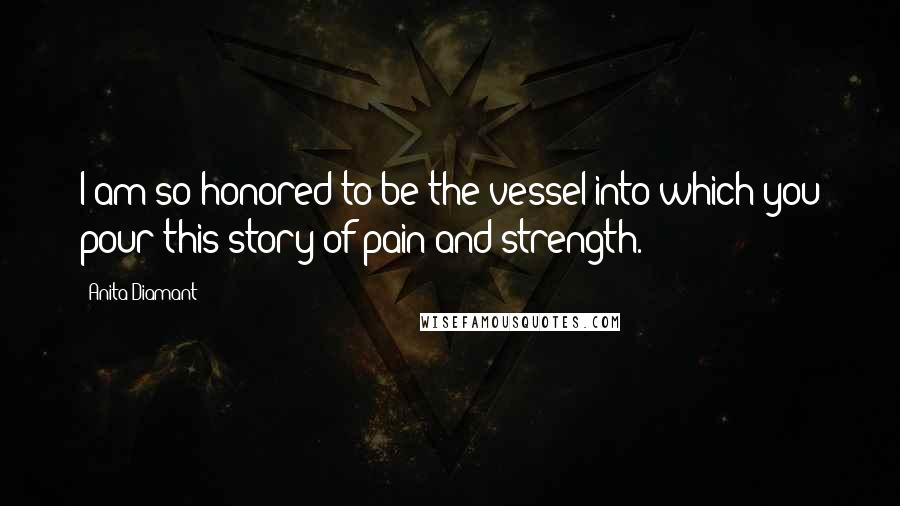 Anita Diamant Quotes: I am so honored to be the vessel into which you pour this story of pain and strength.