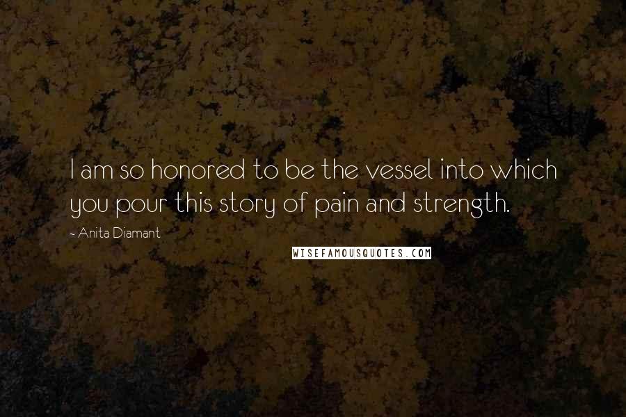 Anita Diamant Quotes: I am so honored to be the vessel into which you pour this story of pain and strength.