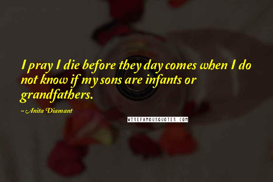 Anita Diamant Quotes: I pray I die before they day comes when I do not know if my sons are infants or grandfathers.