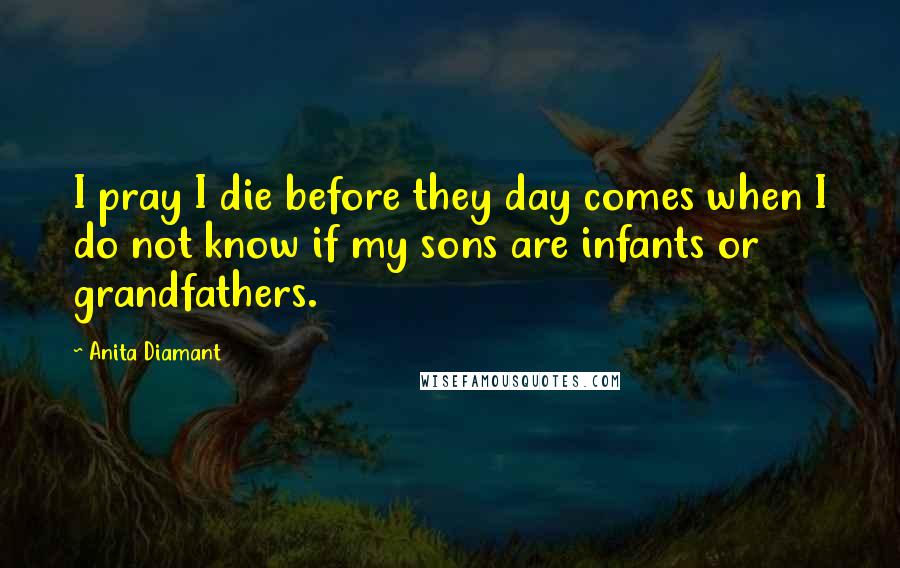 Anita Diamant Quotes: I pray I die before they day comes when I do not know if my sons are infants or grandfathers.