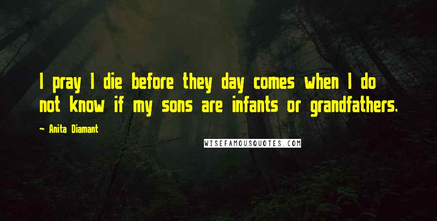 Anita Diamant Quotes: I pray I die before they day comes when I do not know if my sons are infants or grandfathers.