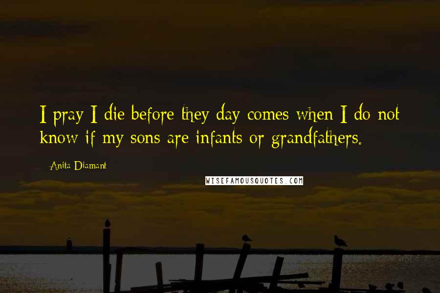 Anita Diamant Quotes: I pray I die before they day comes when I do not know if my sons are infants or grandfathers.